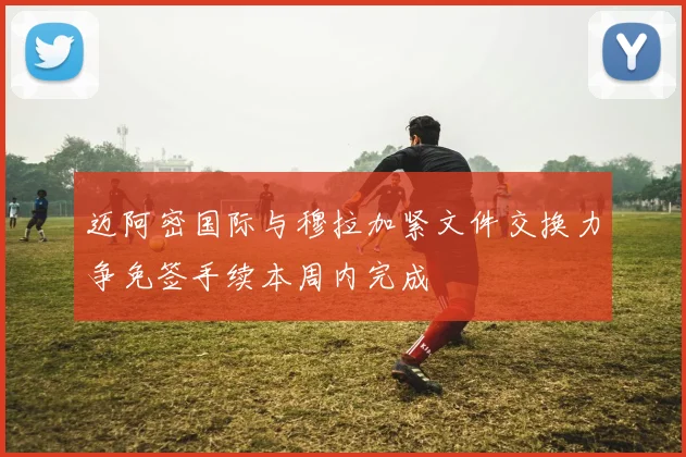 迈阿密国际与穆拉加紧文件交换力争免签手续本周内完成