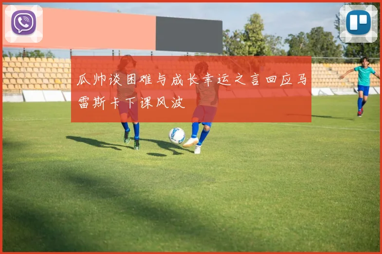 瓜帅谈困难与成长幸运之言回应马雷斯卡下课风波