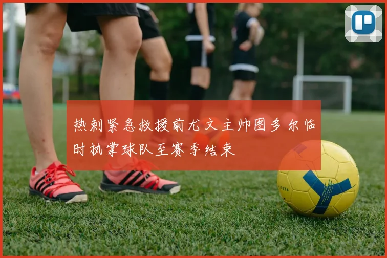 热刺紧急救援前尤文主帅图多尔临时执掌球队至赛季结束