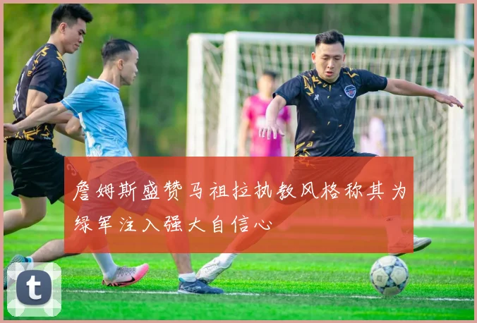 詹姆斯盛赞马祖拉执教风格称其为绿军注入强大自信心