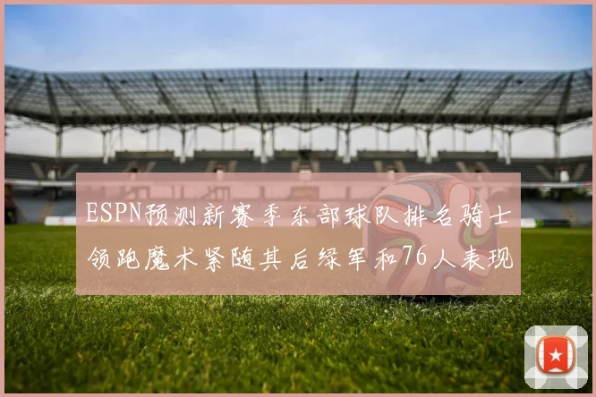 ESPN预测新赛季东部球队排名骑士领跑魔术紧随其后绿军和76人表现各异