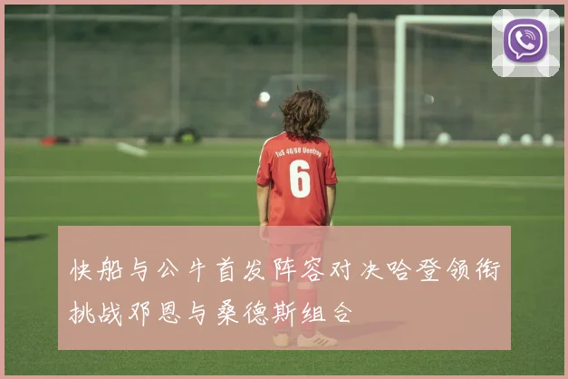 快船与公牛首发阵容对决哈登领衔挑战邓恩与桑德斯组合