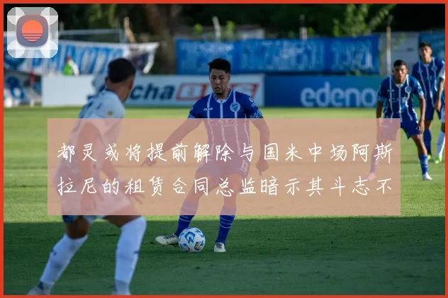 都灵或将提前解除与国米中场阿斯拉尼的租赁合同总监暗示其斗志不足