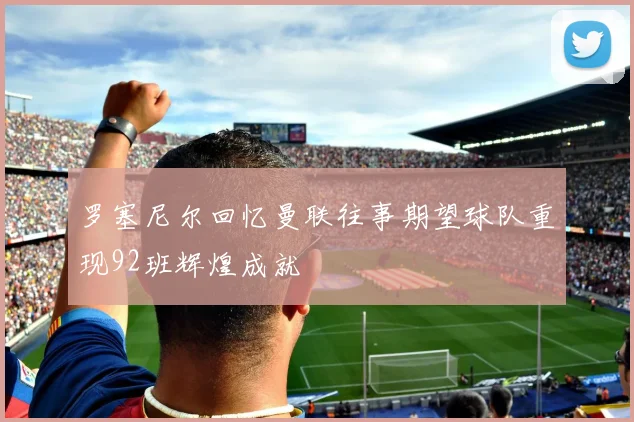 罗塞尼尔回忆曼联往事期望球队重现92班辉煌成就