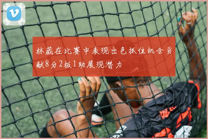 林葳在比赛中表现出色抓住机会贡献8分2板1助展现潜力