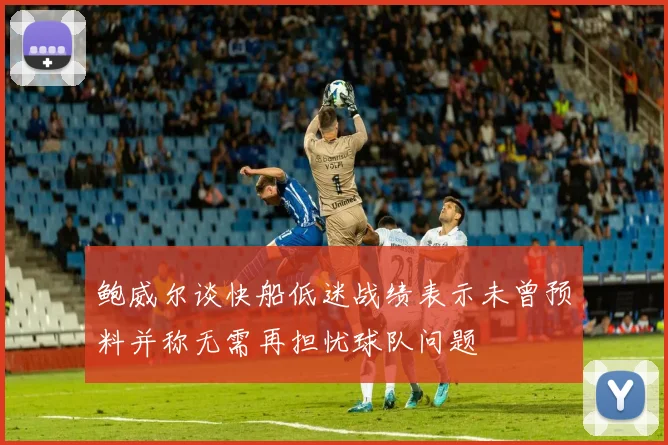 鲍威尔谈快船低迷战绩表示未曾预料并称无需再担忧球队问题