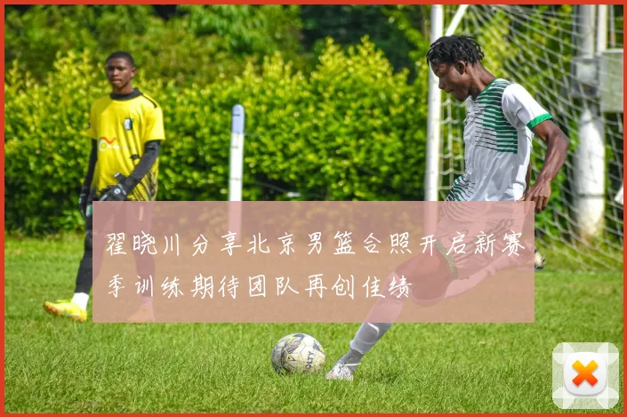 翟晓川分享北京男篮合照开启新赛季训练期待团队再创佳绩