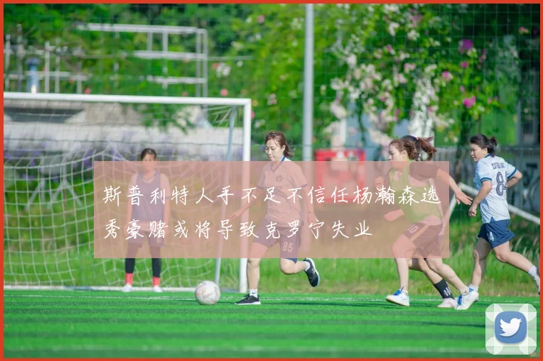 斯普利特人手不足不信任杨瀚森选秀豪赌或将导致克罗宁失业