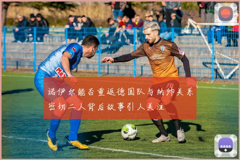 诺伊尔能否重返德国队与纳帅关系密切二人背后故事引人关注