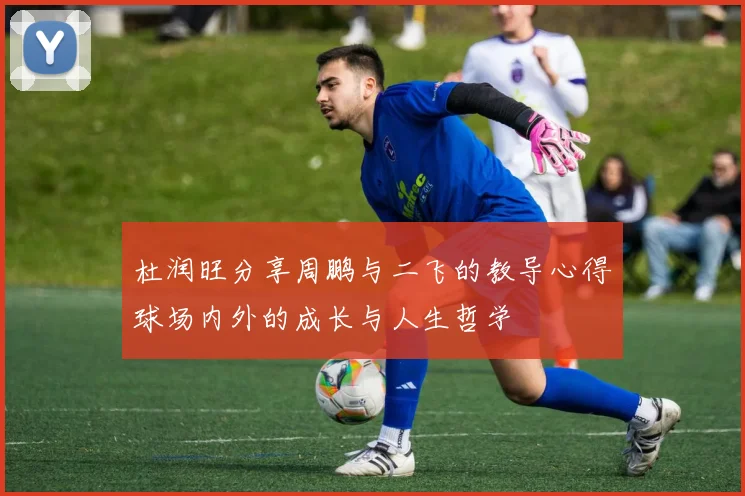 杜润旺分享周鹏与二飞的教导心得球场内外的成长与人生哲学