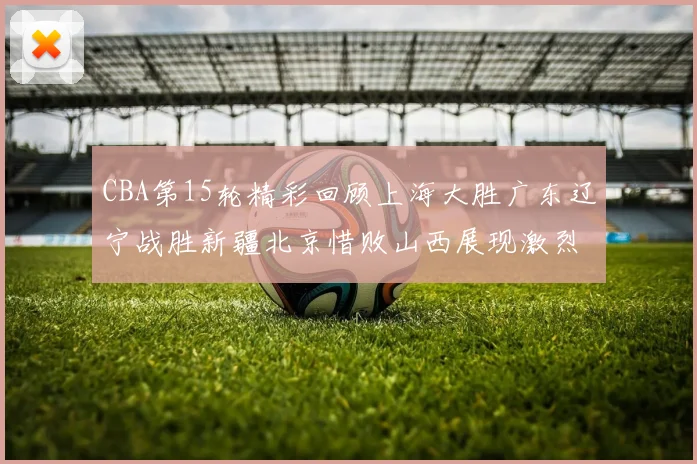 CBA第15轮精彩回顾上海大胜广东辽宁战胜新疆北京惜败山西展现激烈竞争