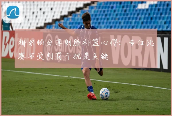 梅尔顿分享制胜补篮心得：专注比赛不受判罚干扰是关键