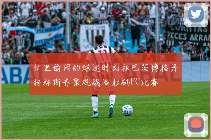 忙里偷闲的球迷时刻祖巴茨博格丹柯林斯齐聚观战洛杉矶FC比赛