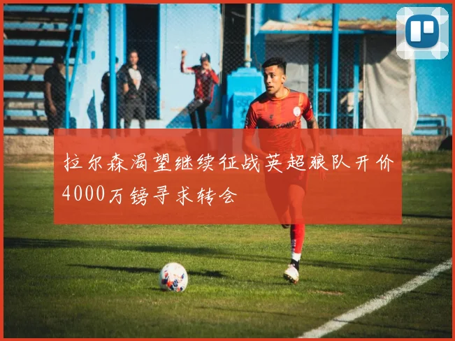 拉尔森渴望继续征战英超狼队开价4000万镑寻求转会