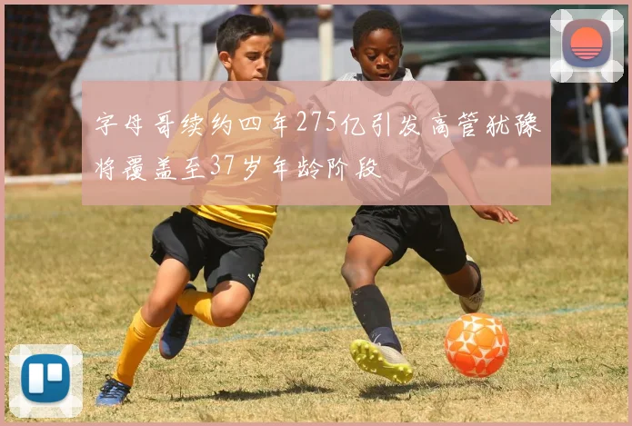 字母哥续约四年275亿引发高管犹豫将覆盖至37岁年龄阶段