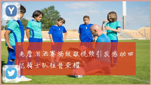 老詹泪洒赛场致敬视频引发感动回忆骑士队往昔荣耀