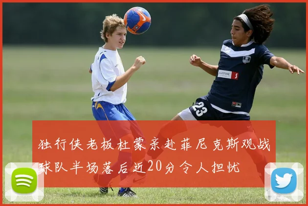 独行侠老板杜蒙亲赴菲尼克斯观战球队半场落后近20分令人担忧