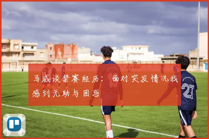马威谈禁赛经历：面对突发情况我感到无助与困惑