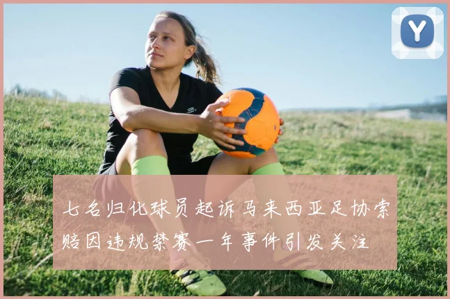 七名归化球员起诉马来西亚足协索赔因违规禁赛一年事件引发关注