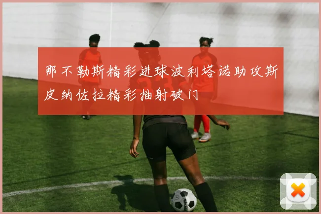 那不勒斯精彩进球波利塔诺助攻斯皮纳佐拉精彩抽射破门