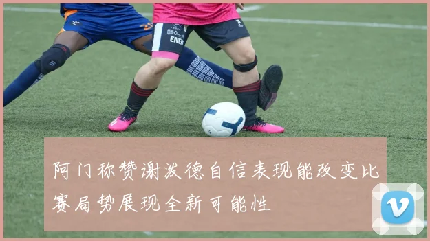 阿门称赞谢泼德自信表现能改变比赛局势展现全新可能性