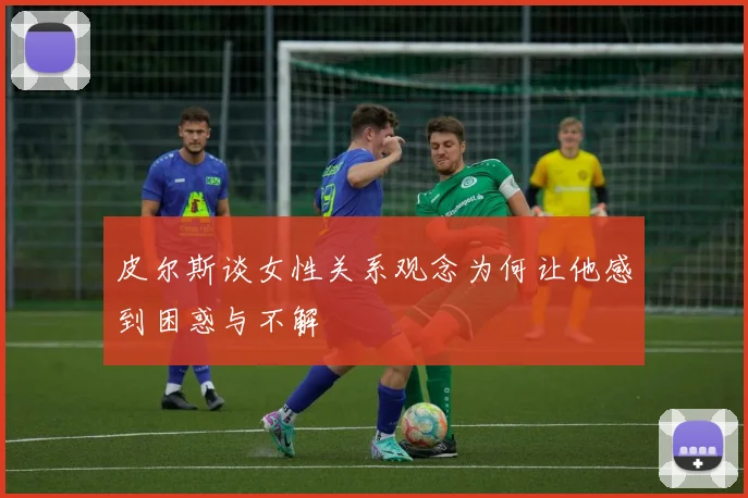 皮尔斯谈女性关系观念为何让他感到困惑与不解