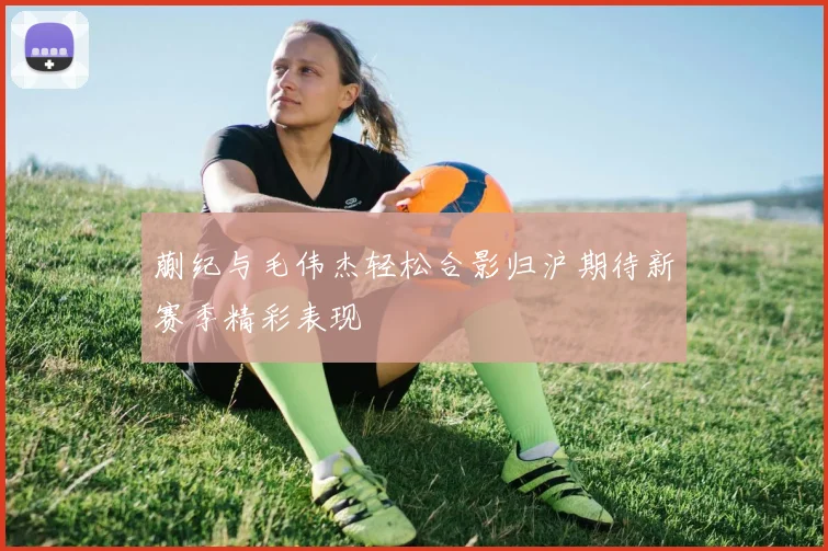 蒯纪与毛伟杰轻松合影归沪期待新赛季精彩表现