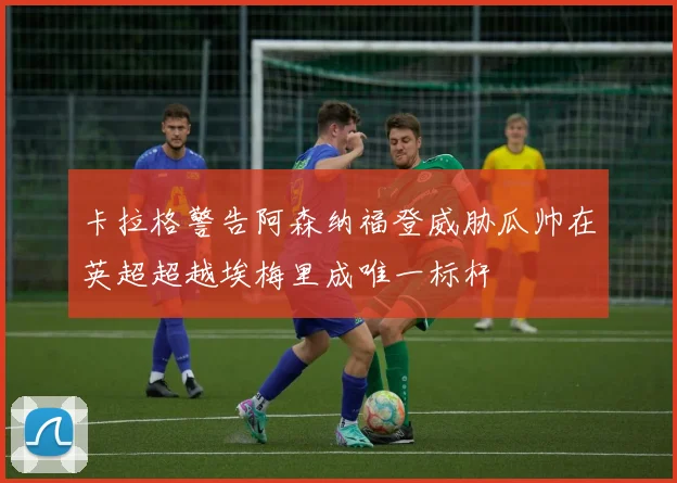 卡拉格警告阿森纳福登威胁瓜帅在英超超越埃梅里成唯一标杆