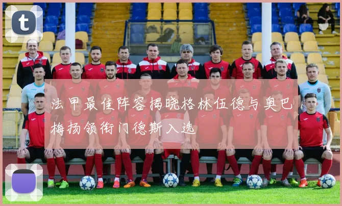 法甲最佳阵容揭晓格林伍德与奥巴梅扬领衔门德斯入选