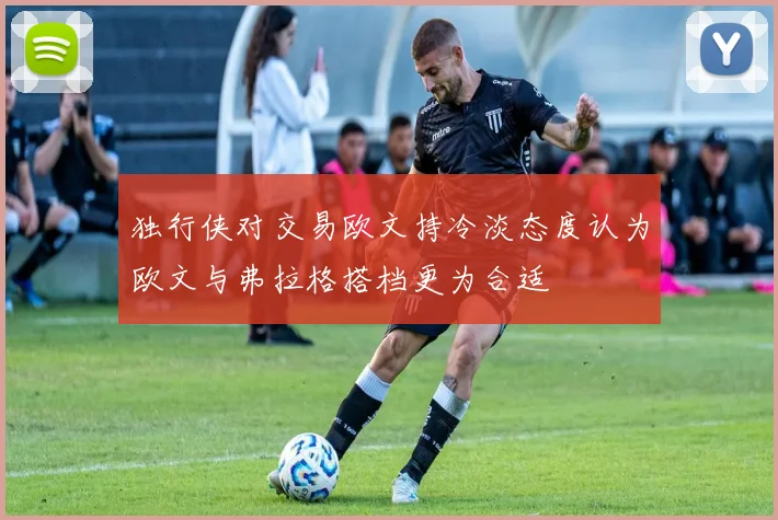 独行侠对交易欧文持冷淡态度认为欧文与弗拉格搭档更为合适