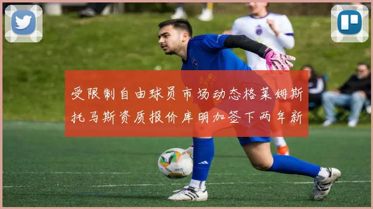 受限制自由球员市场动态格莱姆斯托马斯资质报价库明加签下两年新合同