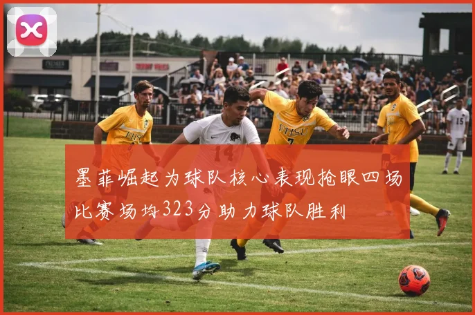 墨菲崛起为球队核心表现抢眼四场比赛场均323分助力球队胜利