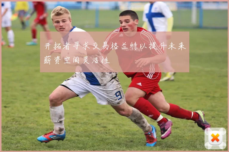 开拓者寻求交易格兰特以提升未来薪资空间灵活性