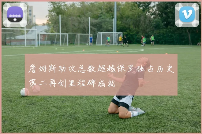 詹姆斯助攻总数超越保罗独占历史第二再创里程碑成就