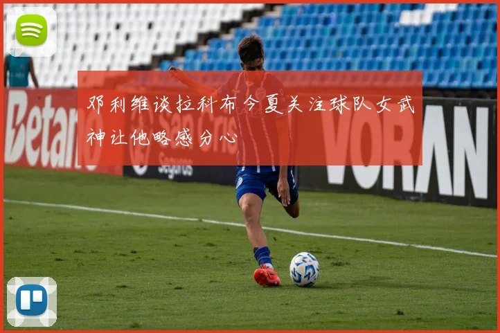 邓利维谈拉科布今夏关注球队女武神让他略感分心